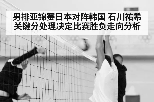 男排亚锦赛日本对阵韩国 石川祐希关键分处理决定比赛胜负走向分析 | kaiyun