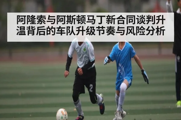 阿隆索与阿斯顿马丁新合同谈判升温背后的车队升级节奏与风险分析
