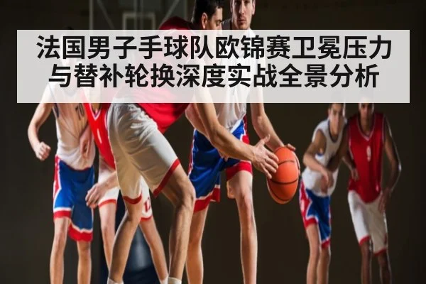 法国男子手球队欧锦赛卫冕压力与替补轮换深度实战全景分析