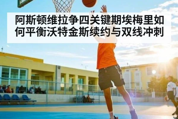 阿斯顿维拉争四关键期埃梅里如何平衡沃特金斯续约与双线冲刺（kaiyun）